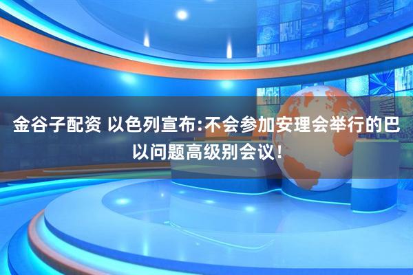 金谷子配资 以色列宣布:不会参加安理会举行的巴以问题高级别会议！