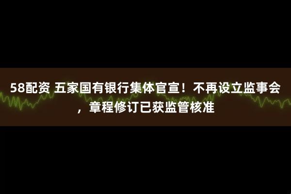 58配资 五家国有银行集体官宣！不再设立监事会，章程修订已获监管核准