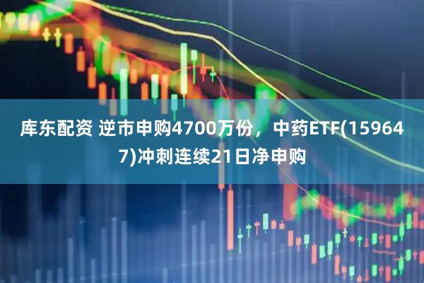 库东配资 逆市申购4700万份，中药ETF(159647)冲刺连续21日净申购