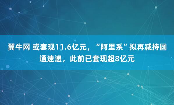 翼牛网 或套现11.6亿元，“阿里系”拟再减持圆通速递，此前已套现超8亿元