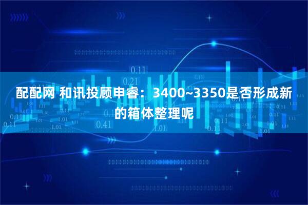 配配网 和讯投顾申睿：3400~3350是否形成新的箱体整理呢