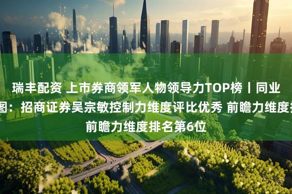瑞丰配资 上市券商领军人物领导力TOP榜丨同业评价全景图：招商证券吴宗敏控制力维度评比优秀 前瞻力维度排名第6位