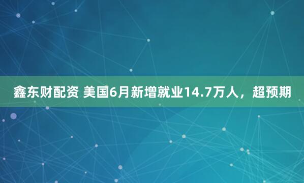 鑫东财配资 美国6月新增就业14.7万人，超预期