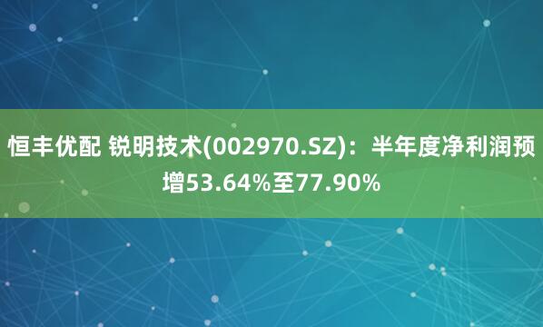 恒丰优配 锐明技术(002970.SZ)：半年度净利润预增53.64%至77.90%