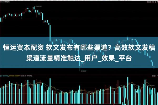 恒运资本配资 软文发布有哪些渠道？高效软文发稿渠道流量精准触达_用户_效果_平台